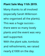 Plant Sale May 11th 2019. Many thanks to all involved  (especially Sarah Wilkinson  who organised all the plants).   This was a huge success - there were so many lovely  plants and the event was very  well supported.   With the plant sale, tombola  and refreshments, we raised  nearly £1000 on the day.