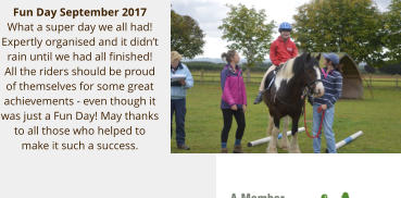 Fun Day September 2017 What a super day we all had!  Expertly organised and it didnt rain until we had all finished!  All the riders should be proud of themselves for some great achievements - even though it was just a Fun Day! May thanks to all those who helped to make it such a success.