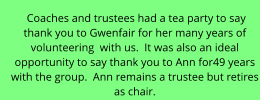 Coaches and trustees had a tea party to say  thank you to Gwenfair for her many years of  volunteering  with us.  It was also an ideal  opportunity to say thank you to Ann for49 years  with the group.  Ann remains a trustee but retires  as chair.
