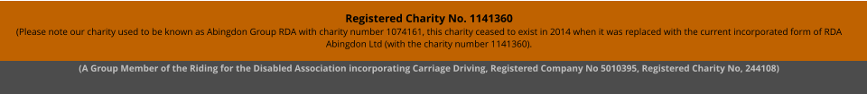 Registered Charity No. 1141360 (Please note our charity used to be known as Abingdon Group RDA with charity number 1074161, this charity ceased to exist in 2014 when it was replaced with the current incorporated form of RDA Abingdon Ltd (with the charity number 1141360). (A Group Member of the Riding for the Disabled Association incorporating Carriage Driving, Registered Company No 5010395, Registered Charity No, 244108)
